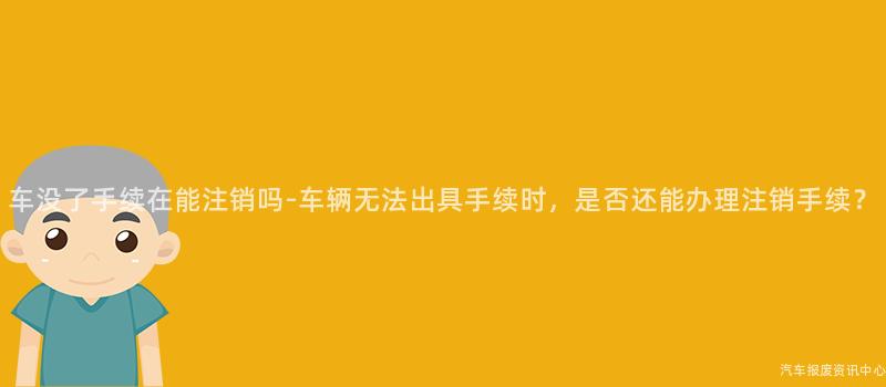 车没了手续在能注销吗-车辆无法出具手续时，是否还能办理注销手续？