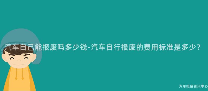 汽车自己能报废吗多少钱-汽车自行报废的费用标准是多少？