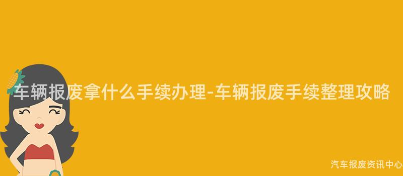 车辆报废拿什么手续办理-车辆报废手续整理攻略