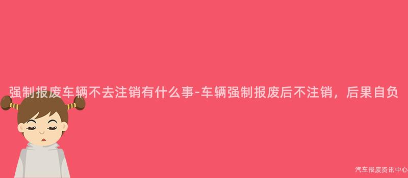 强制报废车辆不去注销有什么事-车辆强制报废后不注销，后果自负