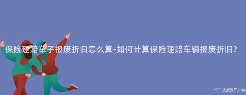 保险理赔车子报废折旧怎么算-如何计算保险理赔车辆报废折旧？
