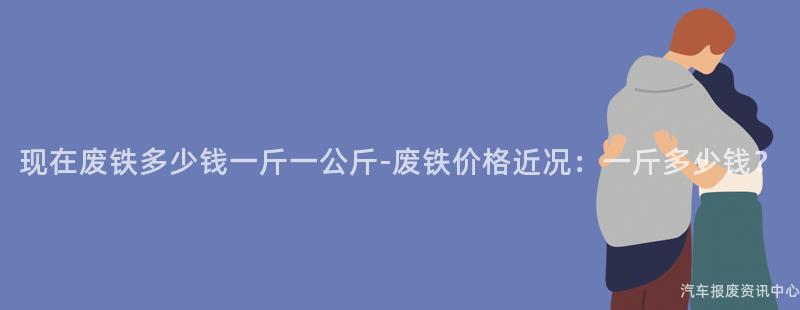 现在废铁多少钱一斤一公斤-废铁价格近况：一斤多少钱？