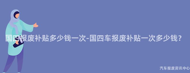 国四报废补贴多少钱一次-国四车报废补贴一次多少钱？