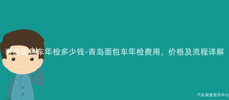 青岛面包车年检多少钱-青岛面包车年检费用，价格及流程详解
