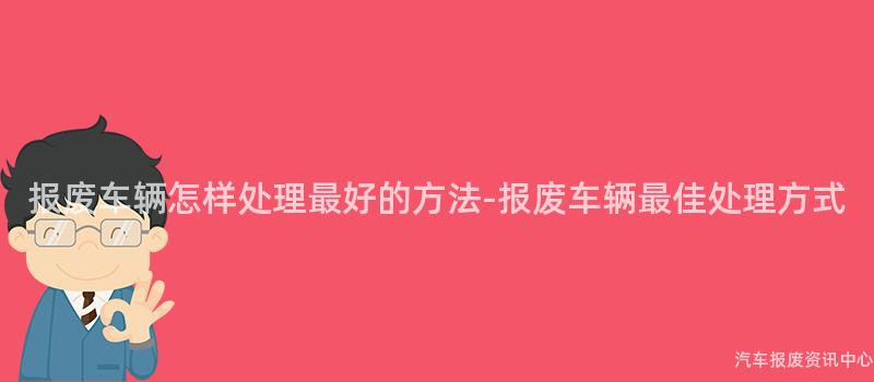 报废车辆怎样处理最好的方法-报废车辆最佳处理方式