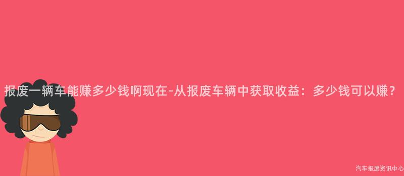 报废一辆车能赚多少钱啊现在-从报废车辆中获取收益：多少钱可以赚？