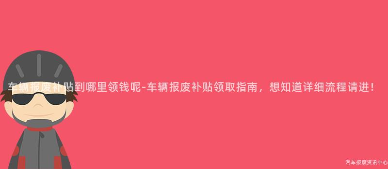 车辆报废补贴到哪里领钱呢-车辆报废补贴领取指南，想知道详细流程请进！