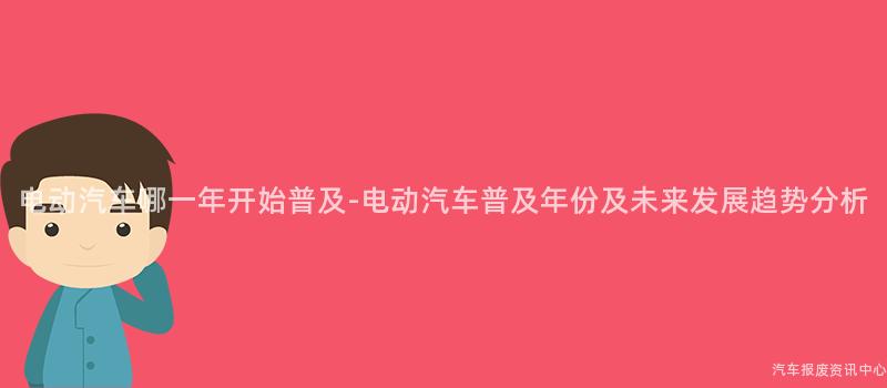 电动汽车哪一年开始普及-电动汽车普及年份及未来发展趋势分析