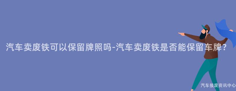 汽车卖废铁可以保留牌照吗-汽车卖废铁是否能保留车牌？