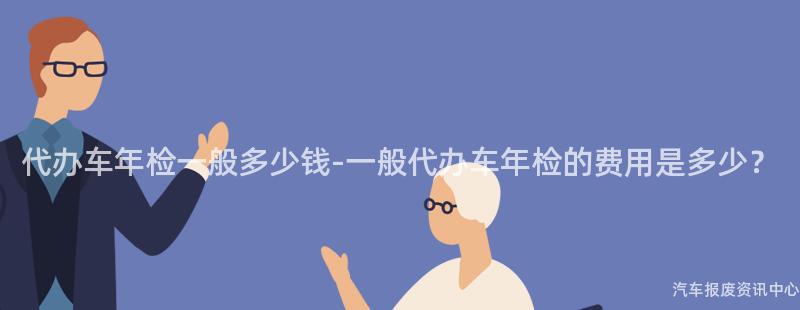 代办车年检一般多少钱-一般代办车年检的费用是多少？