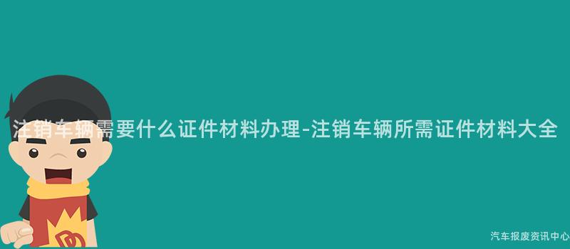 注销车辆需要什么证件材料办理-注销车辆所需证件材料大全