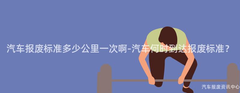 汽车报废标准多少公里一次啊-汽车何时到达报废标准？