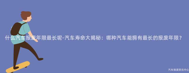 什么汽车报废年限最长呢-汽车寿命大揭秘：哪种汽车能拥有最长的报废年限？