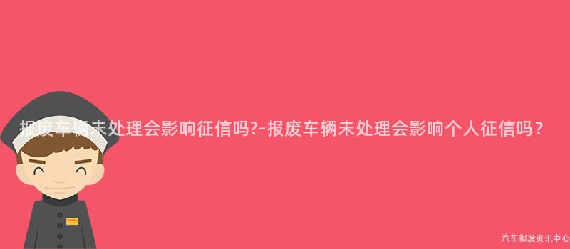 报废车辆未处理会影响征信吗?-报废车辆未处理会影响个人征信吗？