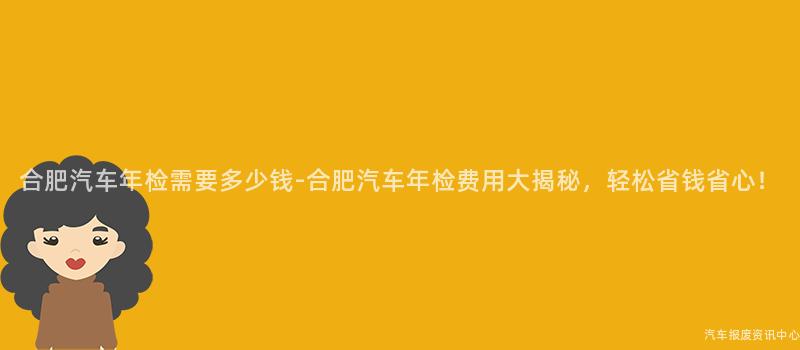 合肥汽车年检需要多少钱-合肥汽车年检费用大揭秘，轻松省钱省心！