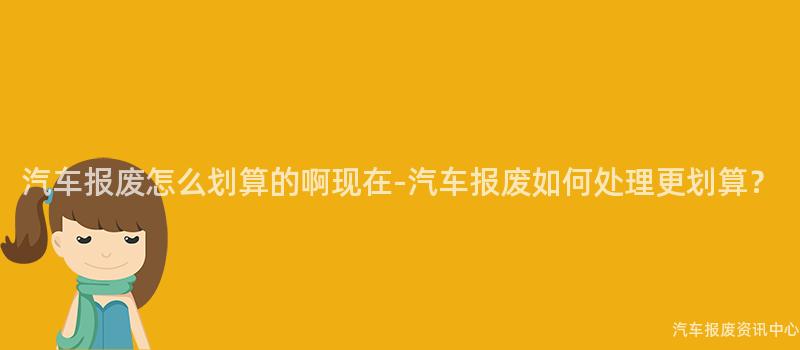 汽车报废怎么划算的啊现在-汽车报废如何处理更划算？