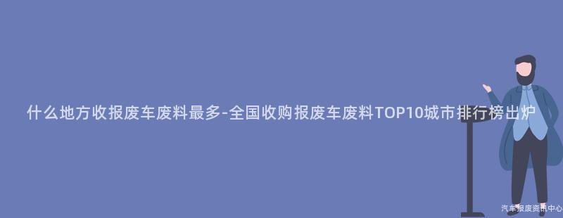 什么地方收报废车废料最多-全国收购报废车废料TOP10城市排行榜出炉