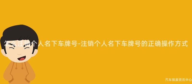 怎么注销个人名下车牌号-注销个人名下车牌号的正确操作方式