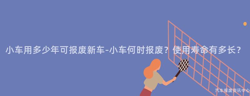 小车用多少年可报废新车-小车何时报废？使用寿命有多长？