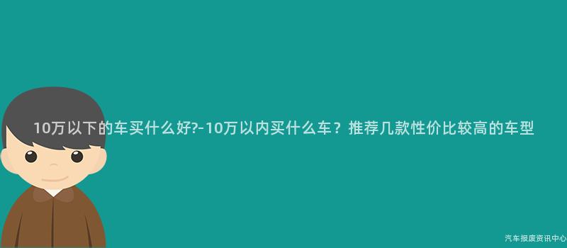 10万以下的车买什么好?-10万以内买什么车？推荐几款性价比较高的车型