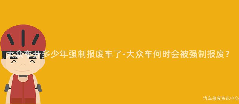 大众车开多少年强制报废车了-大众车何时会被强制报废？