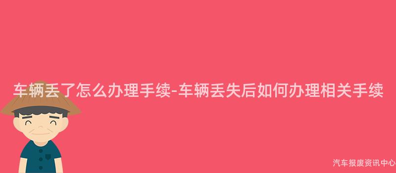 车辆丢了怎么办理手续-车辆丢失后如何办理相关手续