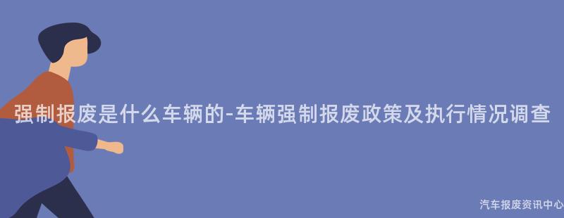 强制报废是什么车辆的-车辆强制报废政策及执行情况调查