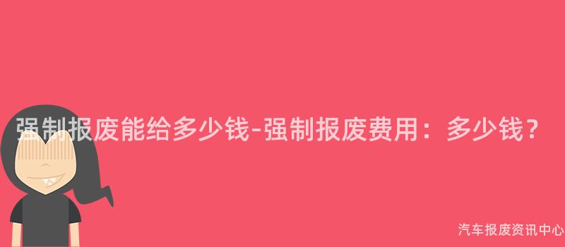 强制报废能给多少钱-强制报废费用：多少钱？