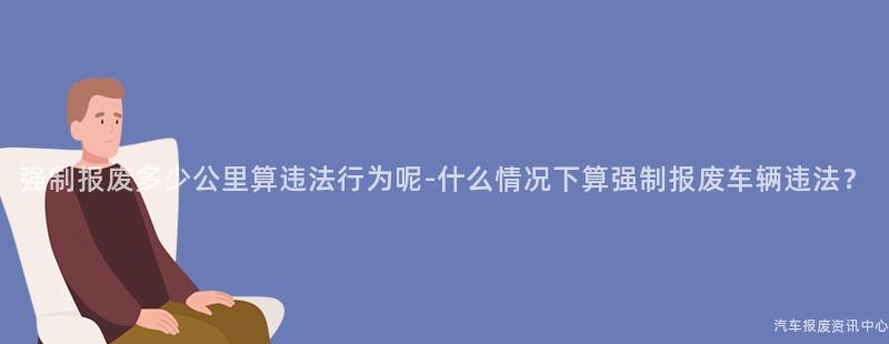 强制报废多少公里算违法行为呢-什么情况下算强制报废车辆违法？