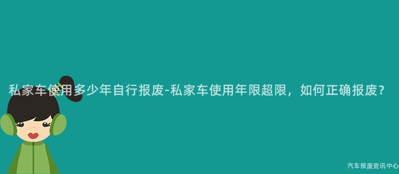 私家车使用多少年自行报废-私家车使用年限超限，如何正确报废？