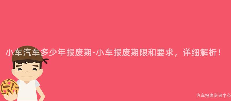 小车汽车多少年报废期-小车报废期限和要求，详细解析！