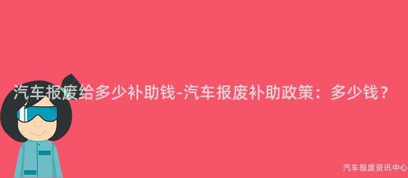 汽车报废给多少补助钱-汽车报废补助政策：多少钱？