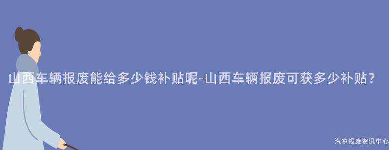 山西车辆报废能给多少钱补贴呢-山西车辆报废可获多少补贴？