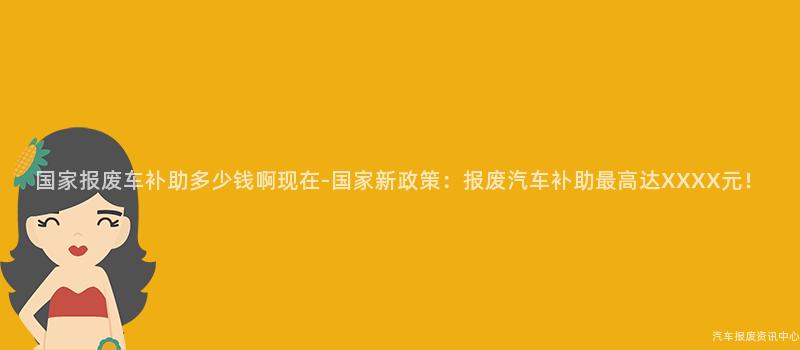 国家报废车补助多少钱啊现在-国家新政策：报废汽车补助最高达XXXX元！