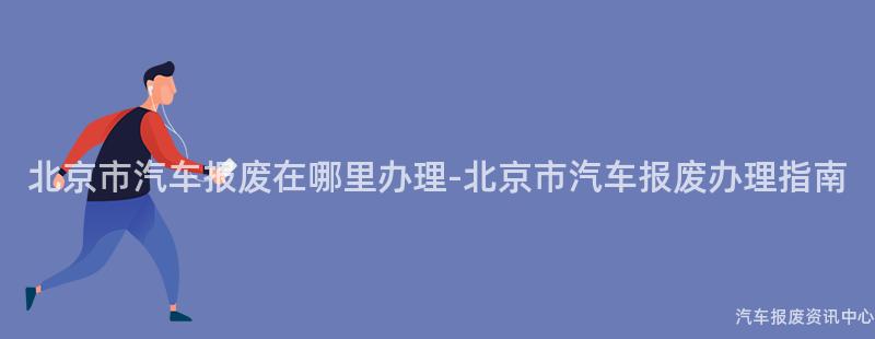北京市汽车报废在哪里办理-北京市汽车报废办理指南