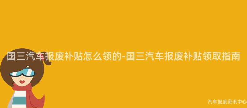 国三汽车报废补贴怎么领的-国三汽车报废补贴领取指南