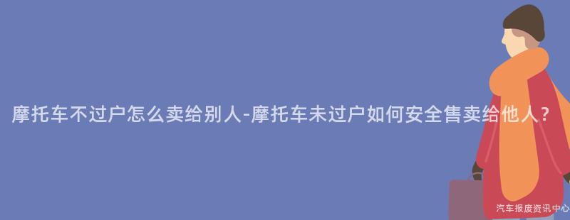 摩托车不过户怎么卖给别人-摩托车未过户如何安全售卖给他人？