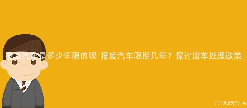 报废汽车是多少年限的呢-报废汽车限期几年？探讨废车处理政策