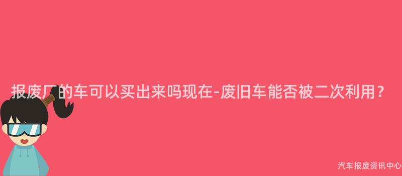 报废厂的车可以买出来吗现在-废旧车能否被二次利用？