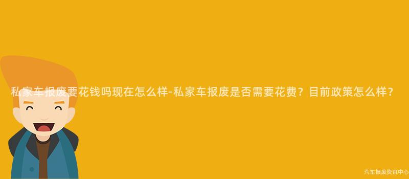 私家车报废要花钱吗现在怎么样-私家车报废是否需要花费？目前政策怎么样？