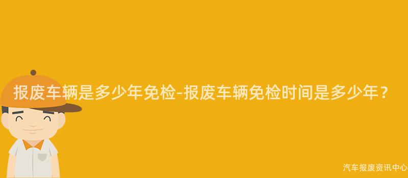 报废车辆是多少年免检-报废车辆免检时间是多少年？