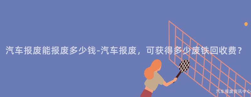 汽车报废能报废多少钱-汽车报废，可获得多少废铁回收费？