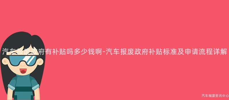汽车报废政府有补贴吗多少钱啊-汽车报废政府补贴标准及申请流程详解