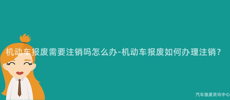 机动车报废需要注销吗怎么办-机动车报废如何办理注销？