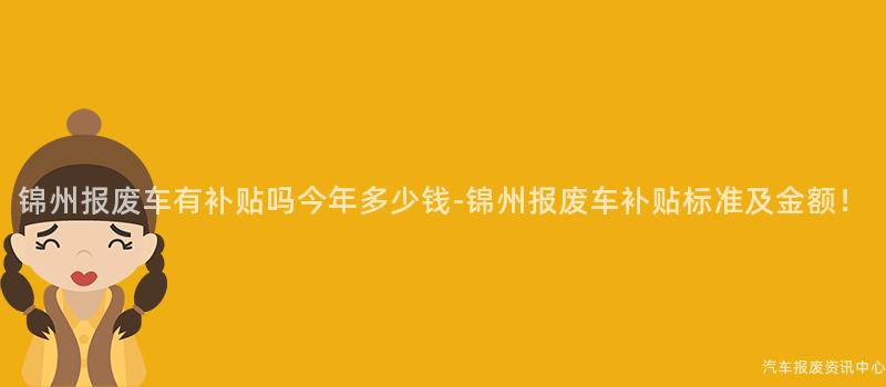 锦州报废车有补贴吗今年多少钱-锦州报废车补贴标准及金额！