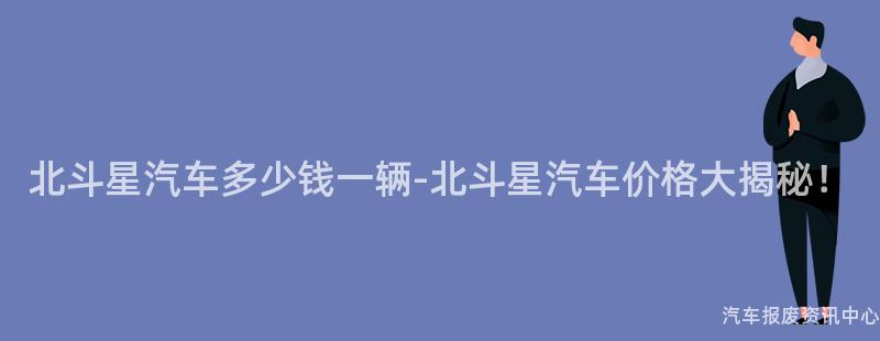 北斗星汽车多少钱一辆-北斗星汽车价格大揭秘！