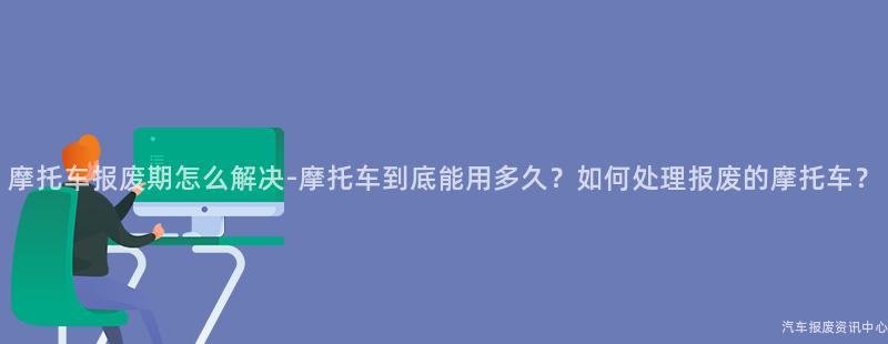 摩托车报废期怎么解决-摩托车到底能用多久？如何处理报废的摩托车？