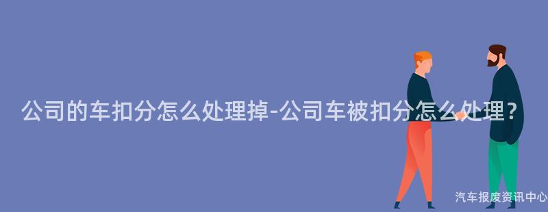 公司的车扣分怎么处理掉-公司车被扣分怎么处理？