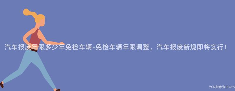 汽车报废年限多少年免检车辆-免检车辆年限调整，汽车报废新规即将实行！