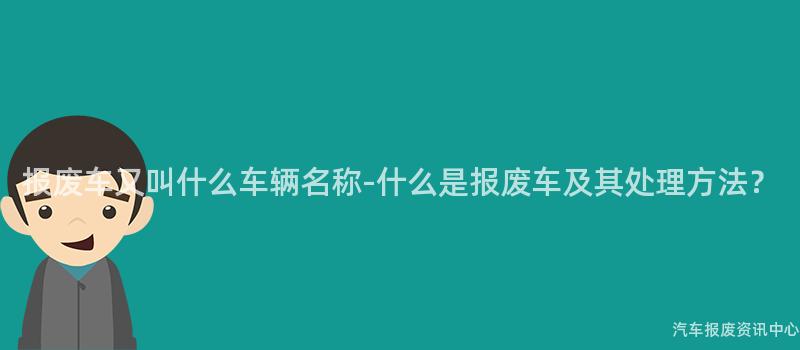 报废车又叫什么车辆名称-什么是报废车及其处理方法？